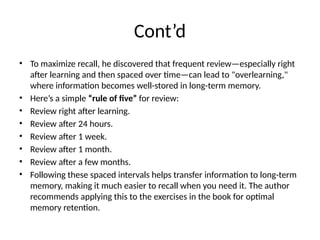 Cont’d
• To maximize recall, he discovered that frequent review—especially right
after learning and then spaced over time—can lead to "overlearning,"
where information becomes well-stored in long-term memory.
• Here’s a simple “rule of five” for review:
• Review right after learning.
• Review after 24 hours.
• Review after 1 week.
• Review after 1 month.
• Review after a few months.
• Following these spaced intervals helps transfer information to long-term
memory, making it much easier to recall when you need it. The author
recommends applying this to the exercises in the book for optimal
memory retention.
 