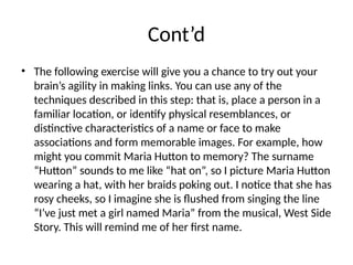 Cont’d
• The following exercise will give you a chance to try out your
brain’s agility in making links. You can use any of the
techniques described in this step: that is, place a person in a
familiar location, or identify physical resemblances, or
distinctive characteristics of a name or face to make
associations and form memorable images. For example, how
might you commit Maria Hutton to memory? The surname
“Hutton” sounds to me like “hat on”, so I picture Maria Hutton
wearing a hat, with her braids poking out. I notice that she has
rosy cheeks, so I imagine she is flushed from singing the line
“I’ve just met a girl named Maria” from the musical, West Side
Story. This will remind me of her first name.
 