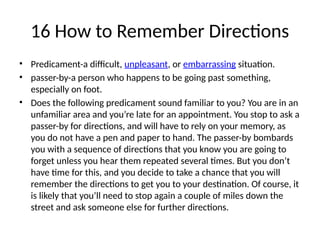 16 How to Remember Directions
• Predicament-a difficult, unpleasant, or embarrassing situation.
• passer-by-a person who happens to be going past something,
especially on foot.
• Does the following predicament sound familiar to you? You are in an
unfamiliar area and you’re late for an appointment. You stop to ask a
passer-by for directions, and will have to rely on your memory, as
you do not have a pen and paper to hand. The passer-by bombards
you with a sequence of directions that you know you are going to
forget unless you hear them repeated several times. But you don’t
have time for this, and you decide to take a chance that you will
remember the directions to get you to your destination. Of course, it
is likely that you’ll need to stop again a couple of miles down the
street and ask someone else for further directions.
 