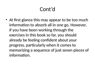 Cont’d
• At first glance this may appear to be too much
information to absorb all in one go. However,
if you have been working through the
exercises in this book so far, you should
already be feeling confident about your
progress, particularly when it comes to
memorizing a sequence of just seven pieces of
information.
 