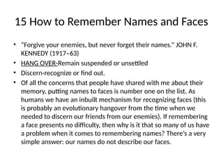 15 How to Remember Names and Faces
• “Forgive your enemies, but never forget their names.” JOHN F.
KENNEDY (1917–63)
• HANG OVER-Remain suspended or unsettled
• Discern-recognize or find out.
• Of all the concerns that people have shared with me about their
memory, putting names to faces is number one on the list. As
humans we have an inbuilt mechanism for recognizing faces (this
is probably an evolutionary hangover from the time when we
needed to discern our friends from our enemies). If remembering
a face presents no difficulty, then why is it that so many of us have
a problem when it comes to remembering names? There’s a very
simple answer: our names do not describe our faces.
 