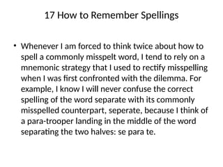17 How to Remember Spellings
• Whenever I am forced to think twice about how to
spell a commonly misspelt word, I tend to rely on a
mnemonic strategy that I used to rectify misspelling
when I was first confronted with the dilemma. For
example, I know I will never confuse the correct
spelling of the word separate with its commonly
misspelled counterpart, seperate, because I think of
a para-trooper landing in the middle of the word
separating the two halves: se para te.
 