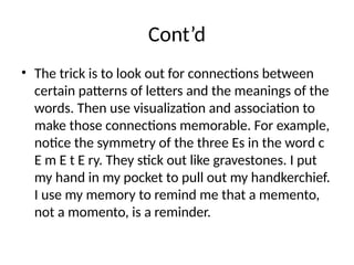 Cont’d
• The trick is to look out for connections between
certain patterns of letters and the meanings of the
words. Then use visualization and association to
make those connections memorable. For example,
notice the symmetry of the three Es in the word c
E m E t E ry. They stick out like gravestones. I put
my hand in my pocket to pull out my handkerchief.
I use my memory to remind me that a memento,
not a momento, is a reminder.
 
