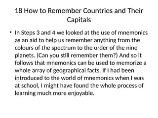 18 How to Remember Countries and Their
Capitals
• In Steps 3 and 4 we looked at the use of mnemonics
as an aid to help us remember anything from the
colours of the spectrum to the order of the nine
planets. (Can you still remember them?) And so it
follows that mnemonics can be used to memorize a
whole array of geographical facts. If I had been
introduced to the world of mnemonics when I was
at school, I might have found the whole process of
learning much more enjoyable.
 
