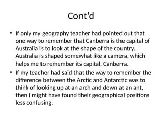 Cont’d
• If only my geography teacher had pointed out that
one way to remember that Canberra is the capital of
Australia is to look at the shape of the country.
Australia is shaped somewhat like a camera, which
helps me to remember its capital, Canberra.
• If my teacher had said that the way to remember the
difference between the Arctic and Antarctic was to
think of looking up at an arch and down at an ant,
then I might have found their geographical positions
less confusing.
 