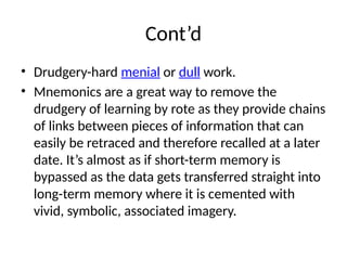 Cont’d
• Drudgery-hard menial or dull work.
• Mnemonics are a great way to remove the
drudgery of learning by rote as they provide chains
of links between pieces of information that can
easily be retraced and therefore recalled at a later
date. It’s almost as if short-term memory is
bypassed as the data gets transferred straight into
long-term memory where it is cemented with
vivid, symbolic, associated imagery.
 