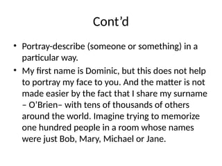 Cont’d
• Portray-describe (someone or something) in a
particular way.
• My first name is Dominic, but this does not help
to portray my face to you. And the matter is not
made easier by the fact that I share my surname
– O’Brien– with tens of thousands of others
around the world. Imagine trying to memorize
one hundred people in a room whose names
were just Bob, Mary, Michael or Jane.
 