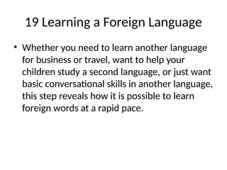 19 Learning a Foreign Language
• Whether you need to learn another language
for business or travel, want to help your
children study a second language, or just want
basic conversational skills in another language,
this step reveals how it is possible to learn
foreign words at a rapid pace.
 