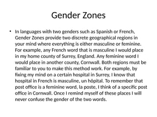 Gender Zones
• In languages with two genders such as Spanish or French,
Gender Zones provide two discrete geographical regions in
your mind where everything is either masculine or feminine.
For example, any French word that is masculine I would place
in my home county of Surrey, England. Any feminine word I
would place in another county, Cornwall. Both regions must be
familiar to you to make this method work. For example, by
fixing my mind on a certain hospital in Surrey, I know that
hospital in French is masculine, un hôpital. To remember that
post office is a feminine word, la poste, I think of a specific post
office in Cornwall. Once I remind myself of these places I will
never confuse the gender of the two words.
 