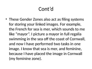 Cont’d
• These Gender Zones also act as filing systems
for storing your linked images. For example,
the French for sea is mer, which sounds to me
like “mayor”. I picture a mayor in full regalia
swimming in the sea off the coast of Cornwall,
and now I have performed two tasks in one
image. I know that sea is mer, and feminine,
because I have placed the image in Cornwall
(my feminine zone).
 