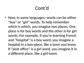 Cont’d
• Now, in some languages, words can be either
"boy" or "girl" words. To help remember
which is which, you imagine two places. One
place is for boy words and the other is for girl
words. For example, if you're learning French
and "hospital" is a boy word, you imagine a
hospital in a boy-place, like a town you know.
If "post office" is a girl word, you imagine it in
a different place, like a girl-town.
 