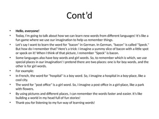 Cont’d
• Hello, everyone!
• Today, I'm going to talk about how we can learn new words from different languages! It's like a
fun game where we use our imagination to help us remember things.
• Let’s say I want to learn the word for "bacon" in German. In German, "bacon" is called "Speck."
But how do I remember that? Here's a trick: I imagine a yummy slice of bacon with a little spot
or speck on it! When I think of that picture, I remember "Speck" is bacon.
• Some languages also have boy words and girl words. So, to remember which is which, we use
special places in our imagination! I pretend there are two places: one is for boy words, and the
other is for girl words.
• For example:
• In French, the word for "hospital" is a boy word. So, I imagine a hospital in a boy-place, like a
cool city.
• The word for "post office" is a girl word. So, I imagine a post office in a girl-place, like a park
with flowers.
• By using pictures and different places, I can remember the words faster and easier. It’s like
building a world in my head full of fun stories!
• Thank you for listening to my fun way of learning words!
 