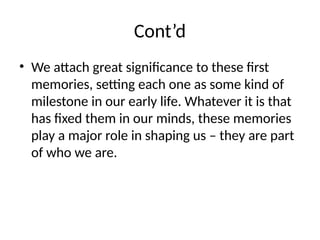 Cont’d
• We attach great significance to these first
memories, setting each one as some kind of
milestone in our early life. Whatever it is that
has fixed them in our minds, these memories
play a major role in shaping us – they are part
of who we are.
 