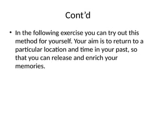 Cont’d
• In the following exercise you can try out this
method for yourself. Your aim is to return to a
particular location and time in your past, so
that you can release and enrich your
memories.
 
