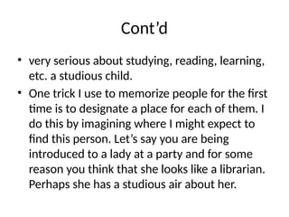 Cont’d
• very serious about studying, reading, learning,
etc. a studious child.
• One trick I use to memorize people for the first
time is to designate a place for each of them. I
do this by imagining where I might expect to
find this person. Let’s say you are being
introduced to a lady at a party and for some
reason you think that she looks like a librarian.
Perhaps she has a studious air about her.
 