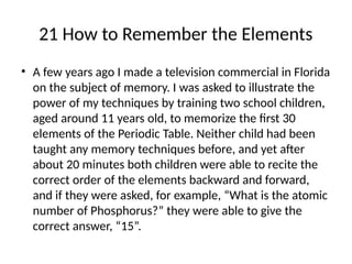 21 How to Remember the Elements
• A few years ago I made a television commercial in Florida
on the subject of memory. I was asked to illustrate the
power of my techniques by training two school children,
aged around 11 years old, to memorize the first 30
elements of the Periodic Table. Neither child had been
taught any memory techniques before, and yet after
about 20 minutes both children were able to recite the
correct order of the elements backward and forward,
and if they were asked, for example, “What is the atomic
number of Phosphorus?” they were able to give the
correct answer, “15”.
 