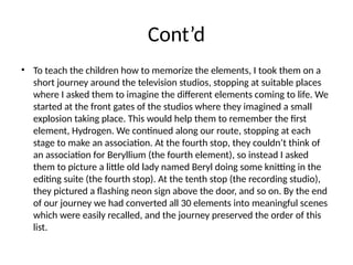 Cont’d
• To teach the children how to memorize the elements, I took them on a
short journey around the television studios, stopping at suitable places
where I asked them to imagine the different elements coming to life. We
started at the front gates of the studios where they imagined a small
explosion taking place. This would help them to remember the first
element, Hydrogen. We continued along our route, stopping at each
stage to make an association. At the fourth stop, they couldn’t think of
an association for Beryllium (the fourth element), so instead I asked
them to picture a little old lady named Beryl doing some knitting in the
editing suite (the fourth stop). At the tenth stop (the recording studio),
they pictured a flashing neon sign above the door, and so on. By the end
of our journey we had converted all 30 elements into meaningful scenes
which were easily recalled, and the journey preserved the order of this
list.
 