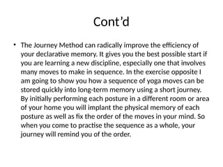 Cont’d
• The Journey Method can radically improve the efficiency of
your declarative memory. It gives you the best possible start if
you are learning a new discipline, especially one that involves
many moves to make in sequence. In the exercise opposite I
am going to show you how a sequence of yoga moves can be
stored quickly into long-term memory using a short journey.
By initially performing each posture in a different room or area
of your home you will implant the physical memory of each
posture as well as fix the order of the moves in your mind. So
when you come to practise the sequence as a whole, your
journey will remind you of the order.
 