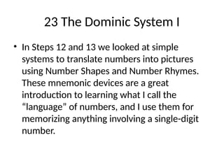 23 The Dominic System I
• In Steps 12 and 13 we looked at simple
systems to translate numbers into pictures
using Number Shapes and Number Rhymes.
These mnemonic devices are a great
introduction to learning what I call the
“language” of numbers, and I use them for
memorizing anything involving a single-digit
number.
 