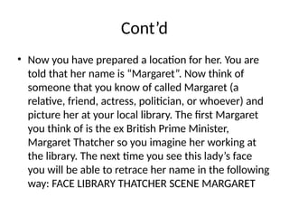 Cont’d
• Now you have prepared a location for her. You are
told that her name is “Margaret”. Now think of
someone that you know of called Margaret (a
relative, friend, actress, politician, or whoever) and
picture her at your local library. The first Margaret
you think of is the ex British Prime Minister,
Margaret Thatcher so you imagine her working at
the library. The next time you see this lady’s face
you will be able to retrace her name in the following
way: FACE LIBRARY THATCHER SCENE MARGARET
 