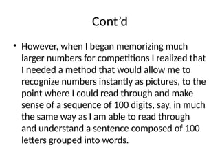 Cont’d
• However, when I began memorizing much
larger numbers for competitions I realized that
I needed a method that would allow me to
recognize numbers instantly as pictures, to the
point where I could read through and make
sense of a sequence of 100 digits, say, in much
the same way as I am able to read through
and understand a sentence composed of 100
letters grouped into words.
 