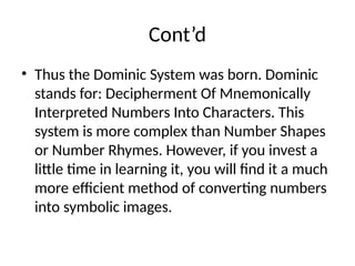 Cont’d
• Thus the Dominic System was born. Dominic
stands for: Decipherment Of Mnemonically
Interpreted Numbers Into Characters. This
system is more complex than Number Shapes
or Number Rhymes. However, if you invest a
little time in learning it, you will find it a much
more efficient method of converting numbers
into symbolic images.
 