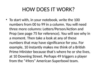 HOW DOES IT WORK?
• To start with, in your notebook, write the 100
numbers from 00 to 99 in a column. You will need
three more columns: Letters/Person/Action and
Prop (see page 75 for reference). You will see why in
a moment. Then take a look at any of these
numbers that may have significance for you. For
example, 10 instantly makes me think of a British
Prime Minister because that’s where he or she lives,
at 10 Downing Street. Perhaps 49 triggers a player
from the “49ers” American Superbowl team.
 