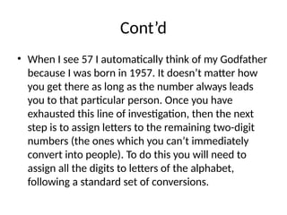 Cont’d
• When I see 57 I automatically think of my Godfather
because I was born in 1957. It doesn’t matter how
you get there as long as the number always leads
you to that particular person. Once you have
exhausted this line of investigation, then the next
step is to assign letters to the remaining two-digit
numbers (the ones which you can’t immediately
convert into people). To do this you will need to
assign all the digits to letters of the alphabet,
following a standard set of conversions.
 