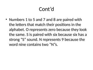 Cont’d
• Numbers 1 to 5 and 7 and 8 are paired with
the letters that match their positions in the
alphabet. O represents zero because they look
the same. S is paired with six because six has a
strong “S” sound. N represents 9 because the
word nine contains two “N”s.
 
