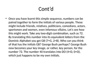Cont’d
• Once you have learnt this simple sequence, numbers can be
paired together to form the initials of various people. These
might include friends, relatives, politicians, comedians, actors,
sportsmen and women, even infamous villains. Let’s see how
this might work. Take any two-digit combination, such as 72.
By translating this number into its equivalent letters from the
Dominic Alphabet you get GB (7=G, 2=B). Who can you think
of that has the initials GB? George Bush perhaps? George Bush
now becomes your key image, or rather, key person, for the
number 72. The number 40 translates into DO (4=D, 0=O),
which just happens to be my own initials.
 