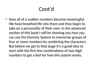 Cont’d
• Now all of a sudden numbers become meaningful.
We have breathed life into them and they begin to
take on a personality of their own. In the advanced
section of this book I will be showing you how you
can use the Dominic System to memorize groups of
four or more numbers by combining the characters.
But before we get to that stage it’s a good idea to
start with the first few combinations of two-digit
numbers to get a feel for how this system works.
 