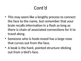 Cont’d
• This may seem like a lengthy process to connect
the face to the name, but remember that your
brain recalls information in a flash as long as
there is chain of associated connections for it to
travel along.
• Someone who is hook-nosed has a large nose
that curves out from the face.
• A beak is the hard, pointed structure sticking
out from a bird's face.
 