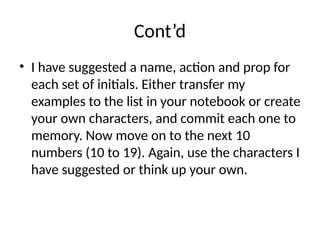 Cont’d
• I have suggested a name, action and prop for
each set of initials. Either transfer my
examples to the list in your notebook or create
your own characters, and commit each one to
memory. Now move on to the next 10
numbers (10 to 19). Again, use the characters I
have suggested or think up your own.
 