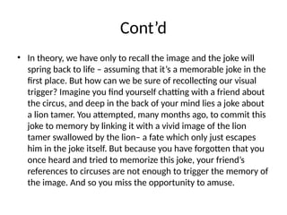 Cont’d
• In theory, we have only to recall the image and the joke will
spring back to life – assuming that it’s a memorable joke in the
first place. But how can we be sure of recollecting our visual
trigger? Imagine you find yourself chatting with a friend about
the circus, and deep in the back of your mind lies a joke about
a lion tamer. You attempted, many months ago, to commit this
joke to memory by linking it with a vivid image of the lion
tamer swallowed by the lion– a fate which only just escapes
him in the joke itself. But because you have forgotten that you
once heard and tried to memorize this joke, your friend’s
references to circuses are not enough to trigger the memory of
the image. And so you miss the opportunity to amuse.
 