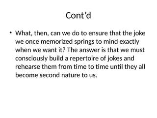Cont’d
• What, then, can we do to ensure that the joke
we once memorized springs to mind exactly
when we want it? The answer is that we must
consciously build a repertoire of jokes and
rehearse them from time to time until they all
become second nature to us.
 