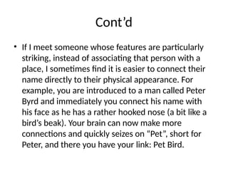 Cont’d
• If I meet someone whose features are particularly
striking, instead of associating that person with a
place, I sometimes find it is easier to connect their
name directly to their physical appearance. For
example, you are introduced to a man called Peter
Byrd and immediately you connect his name with
his face as he has a rather hooked nose (a bit like a
bird’s beak). Your brain can now make more
connections and quickly seizes on “Pet”, short for
Peter, and there you have your link: Pet Bird.
 
