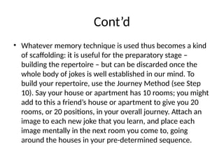 Cont’d
• Whatever memory technique is used thus becomes a kind
of scaffolding: it is useful for the preparatory stage –
building the repertoire – but can be discarded once the
whole body of jokes is well established in our mind. To
build your repertoire, use the Journey Method (see Step
10). Say your house or apartment has 10 rooms; you might
add to this a friend’s house or apartment to give you 20
rooms, or 20 positions, in your overall journey. Attach an
image to each new joke that you learn, and place each
image mentally in the next room you come to, going
around the houses in your pre-determined sequence.
 