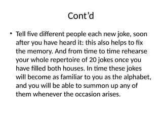Cont’d
• Tell five different people each new joke, soon
after you have heard it: this also helps to fix
the memory. And from time to time rehearse
your whole repertoire of 20 jokes once you
have filled both houses. In time these jokes
will become as familiar to you as the alphabet,
and you will be able to summon up any of
them whenever the occasion arises.
 
