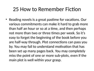 25 How to Remember Fiction
• Reading novels is a great pastime for vacations. Our
various commitments can make it hard to grab more
than half an hour or so at a time, and then perhaps
not more than two or three times per week. So it’s
easy to forget the beginning of the book before you
are half-way through. Plot connections can pass you
by. You may fail to understand motivation that has
been set up many pages back. You may completely
miss the point of one or more sub-plots, even if the
main plot is well within your grasp.
 