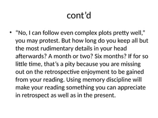 cont’d
• “No, I can follow even complex plots pretty well,”
you may protest. But how long do you keep all but
the most rudimentary details in your head
afterwards? A month or two? Six months? If for so
little time, that’s a pity because you are missing
out on the retrospective enjoyment to be gained
from your reading. Using memory discipline will
make your reading something you can appreciate
in retrospect as well as in the present.
 