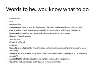 Words to be…you know what to do
• Rudimentary
• Pity
• retrospective
• Rudimentary: Basic or simple, dealing with the most fundamental parts of something.
• Pity: A feeling of sadness or compassion for someone else's suffering or misfortune.
• Retrospective: Looking back at or reviewing past events or experiences.
• characters’ predicaments
• summon up
• almost fits, the bill.
• go astray
• Characters' predicaments: The difficult or problematic situations that characters in a story
are facing.
• Summon up: To gather or bring forth, often used for emotions or energy (e.g., "summon up
courage").
• Almost fits the bill: It’s close to being right or suitable, but not perfect.
• Go astray: To become lost, go off course, or make a mistake.
 