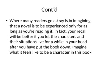 Cont’d
• Where many readers go astray is in imagining
that a novel is to be experienced only for as
long as you’re reading it. In fact, your recall
will be better if you let the characters and
their situations live for a while in your head
after you have put the book down. Imagine
what it feels like to be a character in this book
 