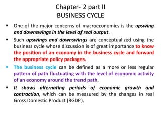 Chapter- 2 part II
BUSINESS CYCLE
 One of the major concerns of macroeconomics is the upswing
and downswings in the level of real output.
 Such upswings and downswings are conceptualized using the
business cycle whose discussion is of great importance to know
the position of an economy in the business cycle and forward
the appropriate policy packages.
 The business cycle can be defined as a more or less regular
pattern of path fluctuating with the level of economic activity
of an economy around the trend path.
 It shows alternating periods of economic growth and
contraction, which can be measured by the changes in real
Gross Domestic Product (RGDP).
 