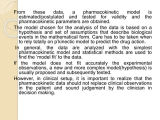 From these data, a pharmacokinetic model is
estimated/postulated and tested for validity and the
pharmacokinetic parameters are obtained.
The model chosen for the analysis of the data is based on a
hypothesis and set of assumptions that describe biological
events in the mathematical form. Care has to be taken when
to rely totally on p’kinectic model to predict the drug action.
In general, the data are analyzed with the simplest
pharmacokinetic model and statistical methods are used to
find the ‘model fit’ to the data.
If the model does not fit accurately the experimental
observations, a new and more complex model(hypothesis) is
usually proposed and subsequently tested.
However, in clinical setup, it is important to realize that the
pharmacokinetic data should not replace clinical observations
in the patient and sound judgement by the clinician in
decision making.
 