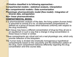 P’kinetics classified in to following approaches:-
Compartmental models:- statistical analysis, interpolation
Non compartmental models:- Data summarization
Physiologic pharmacokinetic model (flow model):- Integration of
diverse data, extrapolation
Non- linear pharmacokinetics
COMPARTMENTAL MODEL
in a pharmacokinetic analysis of the data, the living system (human body)
is assumed to consist of a no. of interconnected compartments (is
defined as a group of tissues which behaves uniformly with respect to
the drug movement).
Each tissue may have a different concentration of drug but they all are in
an equilibrium in such a way that a change in drug concentration in
these tissue is linear or similar.
These compartments are virtual and not a real physiologic one, which only
provide reflection of the biosystem.
The human body is divided into kinetically homogeneous hypothetical
compartments based on the vasuclarity and the distribution pattern of
the drug. Each compartment behaves differently regarding the drug
concentration and time course data.
 