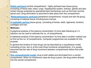 1. Highly perfused (central compartment): highly perfused lean tissue group
consisting of blood cells, heart, lungs, hepatoportal system, kidneys, glands and also
certain tissues protected by specialized lipid membranes such as the brain and the
spinal cord. Drug elimination is assumed to take place from this compartment.
2. Moderately/poorly perfused (peripheral compartment): muscle and skin fat group,
consisting of adipose tissue including bone marrow.
3. A negligible perfuse tissue group, consisting of bones, teeth, ligaments, tendons,
cartilages and hair.
4. Methods:-
5. A graphical analysis of the plasma concentration Vs time data following an I.V.
injection can be used to estimate the no. of compartments.
6. A statistical analysis of the plasma concentration Vs time data is another method use
to find out the no. of compartments. Computer programmes are available for this
purpose.
7. In general the kinetics of most drugs can be described by a hypothetical model
consisting of one, two or at the most three functional compartments. It is usually
assumed that the rate of drug movement between compartments follow first-order
kinetics.
8. One compartmental model: drug is both added and eliminated form a central
compartment. When an intravenous dose do drug is given, the drug enters directly
into the central compartment.
 
