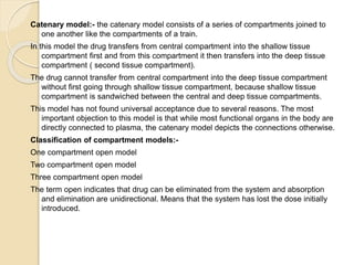 Catenary model:- the catenary model consists of a series of compartments joined to
one another like the compartments of a train.
In this model the drug transfers from central compartment into the shallow tissue
compartment first and from this compartment it then transfers into the deep tissue
compartment ( second tissue compartment).
The drug cannot transfer from central compartment into the deep tissue compartment
without first going through shallow tissue compartment, because shallow tissue
compartment is sandwiched between the central and deep tissue compartments.
This model has not found universal acceptance due to several reasons. The most
important objection to this model is that while most functional organs in the body are
directly connected to plasma, the catenary model depicts the connections otherwise.
Classification of compartment models:-
One compartment open model
Two compartment open model
Three compartment open model
The term open indicates that drug can be eliminated from the system and absorption
and elimination are unidirectional. Means that the system has lost the dose initially
introduced.
 