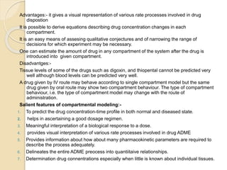 Advantages:- it gives a visual representation of various rate processes involved in drug
dispostion
It is possible to derive equations describing drug concentration changes in each
compartment.
It is an easy means of assesing qualitative conjectures and of narrowing the range of
decisions for which experiment may be necessary.
One can estimate the amount of drug in any compartment of the system after the drug is
introduced into given compartment.
Disadvantges:-
Tissue levels of some of the drugs such as digoxin, and thiopental cannot be predicted very
well although blood levels can be predicted very well.
A drug given by IV route may behave according to single compartment model but the same
drug given by oral route may show two compartment behaviour. The type of compartment
behaviour, i.e. the type of compartment model may change with the route of
administration.
Salient features of compartmental modeling:-
1. To predict the drug concentration-time profile in both normal and diseased state.
2. helps in ascertaining a good dosage regimen.
3. Meaningful interpretation of a biological response to a dose.
4. provides visual interpretation of various rate processes involved in drug ADME
5. Provides information about how about many pharmacokinetic parameters are required to
describe the process adequately.
6. Delineates the entire ADME preocess into quantiitaive relationships.
7. Determination drug connentrations especially when little is known about individual tissues.
 
