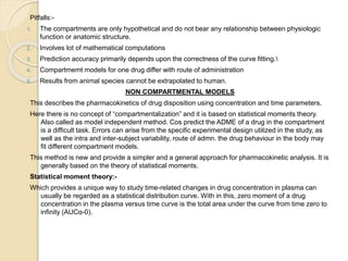 Pitfalls:-
1. The compartments are only hypothetical and do not bear any relationship between physiologic
function or anatomic structure.
2. Involves lot of mathematical computations
3. Prediction accuracy primarily depends upon the correctness of the curve fitting.
4. Compartmemt models for one drug differ with route of administration
5. Results from animal species cannot be extrapolated to human.
NON COMPARTMENTAL MODELS
This describes the pharmacokinetics of drug disposition using concentration and time parameters.
Here there is no concept of “compartmentalization” and it is based on statistical moments theory.
Also called as model independent method. Cos predict the ADME of a drug in the compartment
is a difficult task. Errors can arise from the specific experimental design utilized in the study, as
well as the intra and inter-subject variability, route of admn. the drug behaviour in the body may
fit different compartment models.
This method is new and provide a simpler and a general approach for pharmacokinetic analysis. It is
generally based on the theory of statistical moments.
Statistical moment theory:-
Which provides a unique way to study time-related changes in drug concentration in plasma can
usually be regarded as a statistical distribution curve. With in this, zero moment of a drug
concentration in the plasma versus time curve is the total area under the curve from time zero to
infinity (AUCα-0).
 