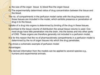 a. the size of the organ tissue b) blood flow the organ tissue
C) The experimentally determined ratios of drug concentration between the tissue and
the blood.
The no. of compartments in the perfusion model varies with the drug because only
those tissues are included in the model, which exhibits presence or penetration of
drug in to the tissue.
Uptake of a drug into organs is determined by binding of the drug in these tissues.
In contrast to the tissue volume of distribution the actual tissue volume is used. Cos
most drugs have little penetration into the brain, into the bones and into other parts
of CNS. These organs are therefore generally not included in a perfusion model,
It is for this reason that the no of pharmacokinetic compartments in a perfusion model is
determined by the no of organ tissues into which the drug penetrates.
Fig shows a schematic example of perfusion model
Advantages:
The derived information from the models can be applied to several species e.g.,
humans and experimental animals.
 